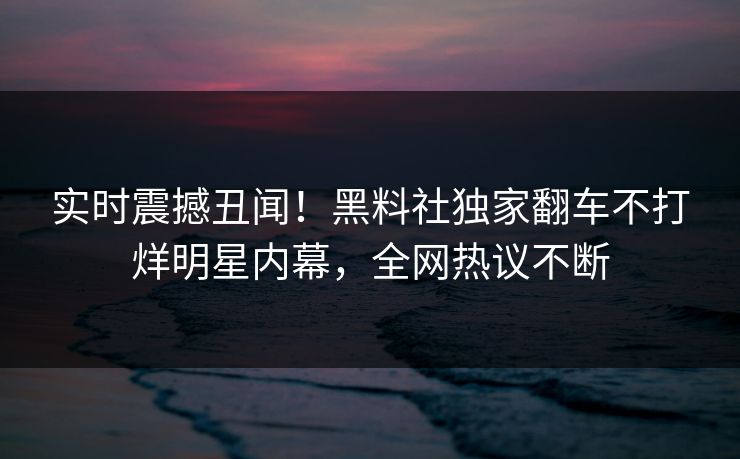 实时震撼丑闻！黑料社独家翻车不打烊明星内幕，全网热议不断
