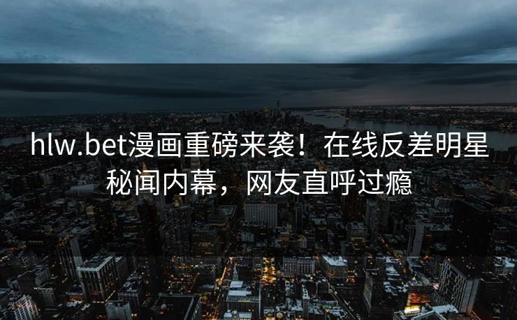 hlw.bet漫画重磅来袭！在线反差明星秘闻内幕，网友直呼过瘾
