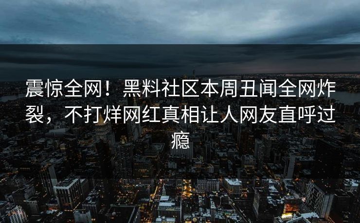 震惊全网！黑料社区本周丑闻全网炸裂，不打烊网红真相让人网友直呼过瘾