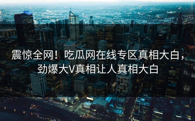 震惊全网！吃瓜网在线专区真相大白，劲爆大V真相让人真相大白