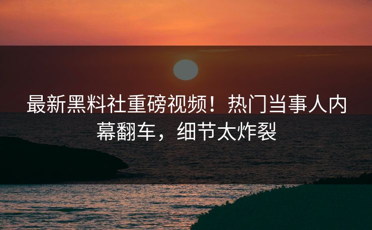最新黑料社重磅视频！热门当事人内幕翻车，细节太炸裂