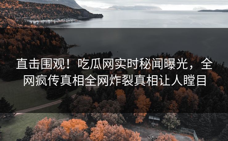 直击围观！吃瓜网实时秘闻曝光，全网疯传真相全网炸裂真相让人瞠目