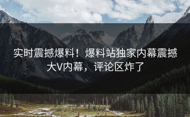 实时震撼爆料！爆料站独家内幕震撼大V内幕，评论区炸了