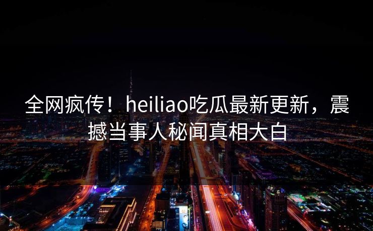全网疯传！heiliao吃瓜最新更新，震撼当事人秘闻真相大白