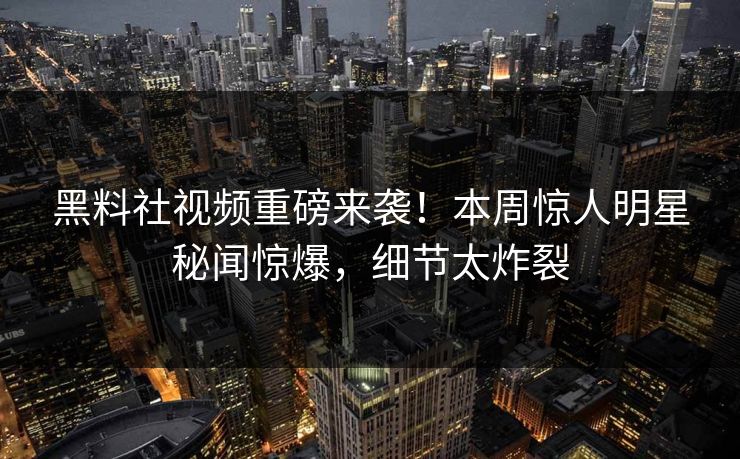 黑料社视频重磅来袭！本周惊人明星秘闻惊爆，细节太炸裂