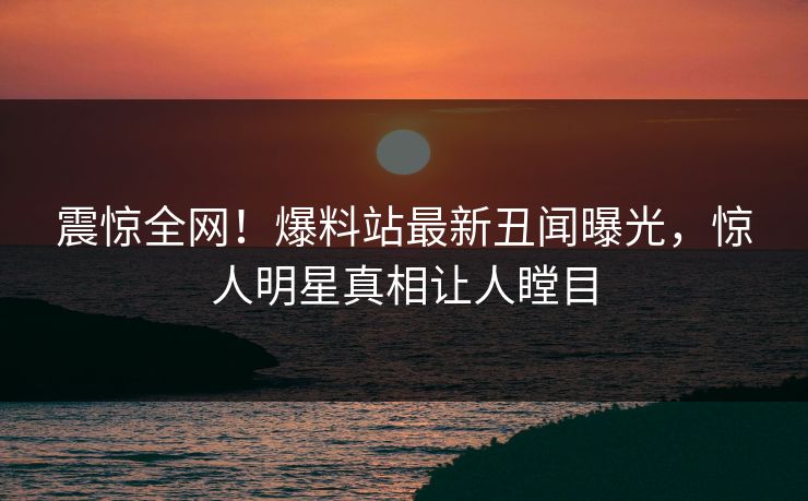 震惊全网！爆料站最新丑闻曝光，惊人明星真相让人瞠目