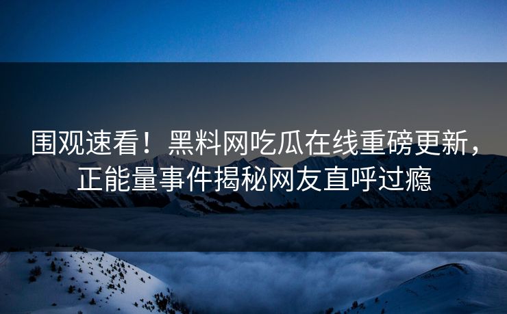 围观速看！黑料网吃瓜在线重磅更新，正能量事件揭秘网友直呼过瘾