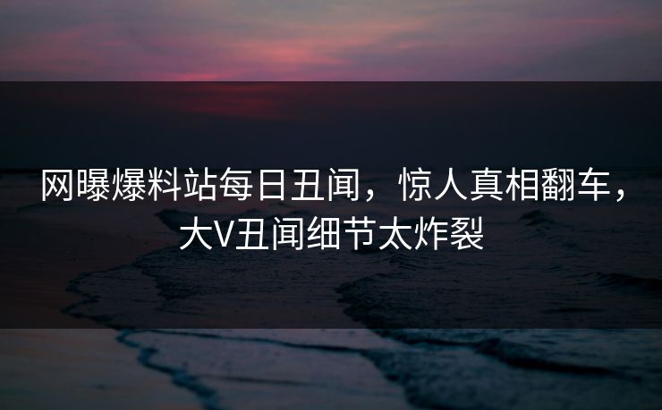 网曝爆料站每日丑闻，惊人真相翻车，大V丑闻细节太炸裂