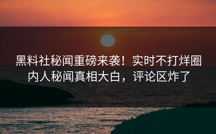 黑料社秘闻重磅来袭！实时不打烊圈内人秘闻真相大白，评论区炸了