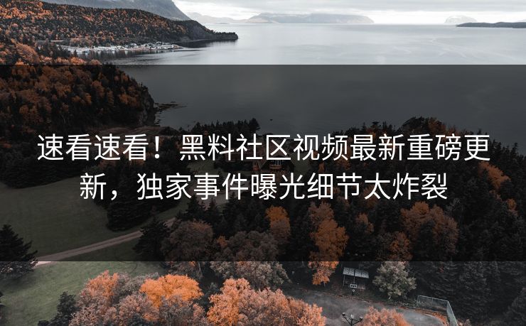 速看速看！黑料社区视频最新重磅更新，独家事件曝光细节太炸裂