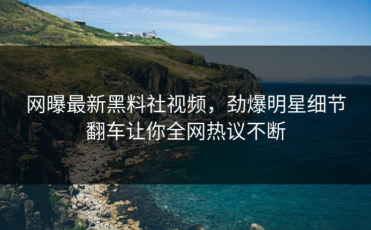 网曝最新黑料社视频，劲爆明星细节翻车让你全网热议不断