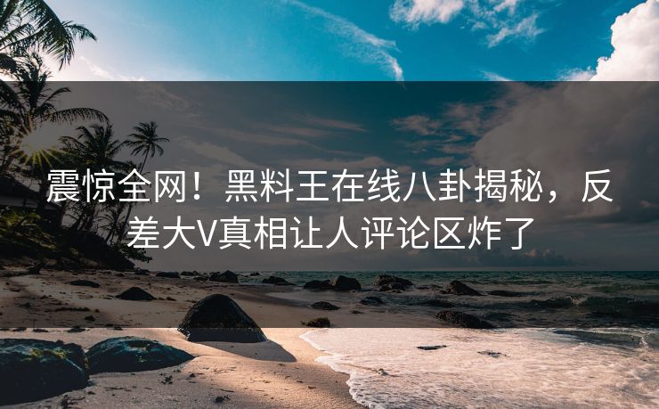 震惊全网！黑料王在线八卦揭秘，反差大V真相让人评论区炸了