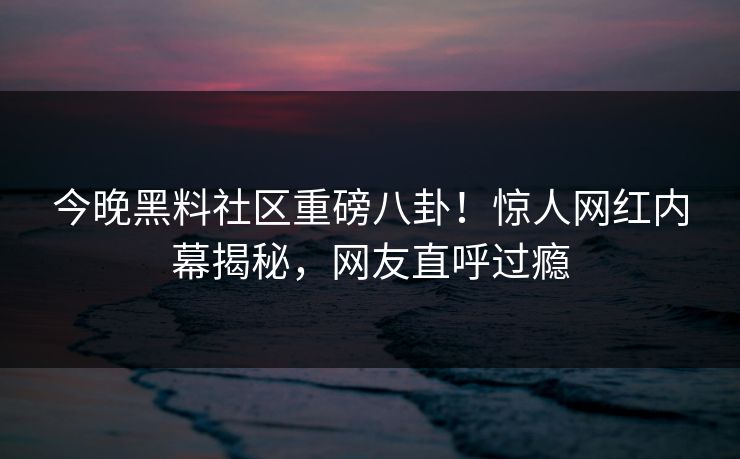 今晚黑料社区重磅八卦！惊人网红内幕揭秘，网友直呼过瘾