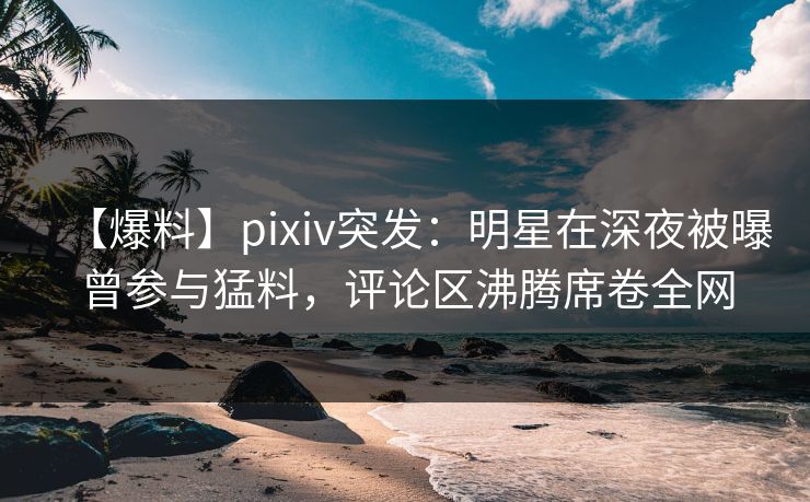 【爆料】pixiv突发：明星在深夜被曝曾参与猛料，评论区沸腾席卷全网
