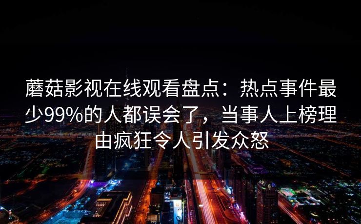蘑菇影视在线观看盘点：热点事件最少99%的人都误会了，当事人上榜理由疯狂令人引发众怒