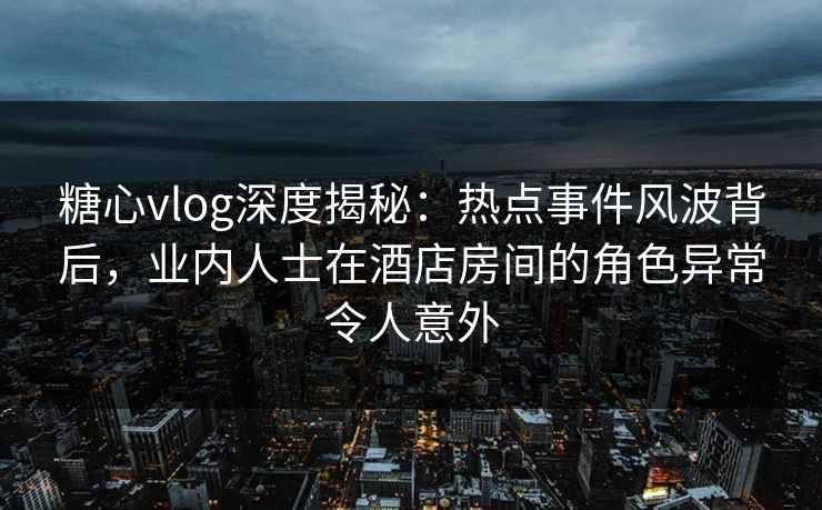 糖心vlog深度揭秘：热点事件风波背后，业内人士在酒店房间的角色异常令人意外
