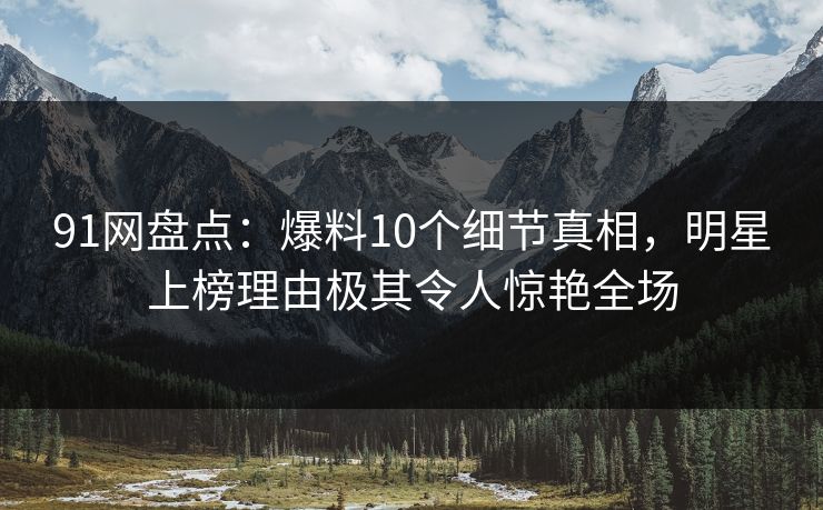 91网盘点：爆料10个细节真相，明星上榜理由极其令人惊艳全场