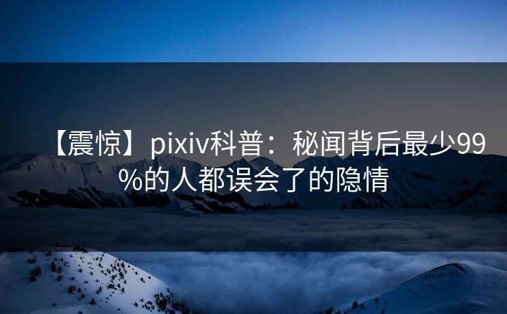 【震惊】pixiv科普：秘闻背后最少99%的人都误会了的隐情