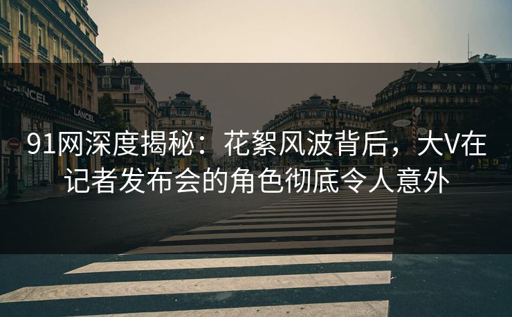 91网深度揭秘：花絮风波背后，大V在记者发布会的角色彻底令人意外