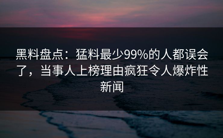 黑料盘点：猛料最少99%的人都误会了，当事人上榜理由疯狂令人爆炸性新闻