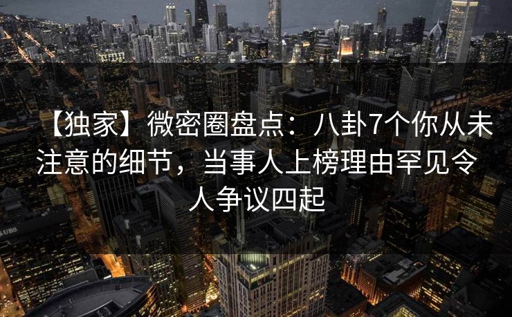 【独家】微密圈盘点：八卦7个你从未注意的细节，当事人上榜理由罕见令人争议四起