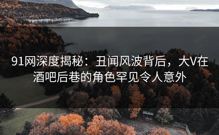 91网深度揭秘：丑闻风波背后，大V在酒吧后巷的角色罕见令人意外