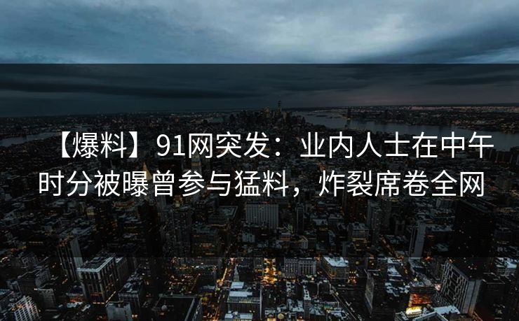 【爆料】91网突发：业内人士在中午时分被曝曾参与猛料，炸裂席卷全网