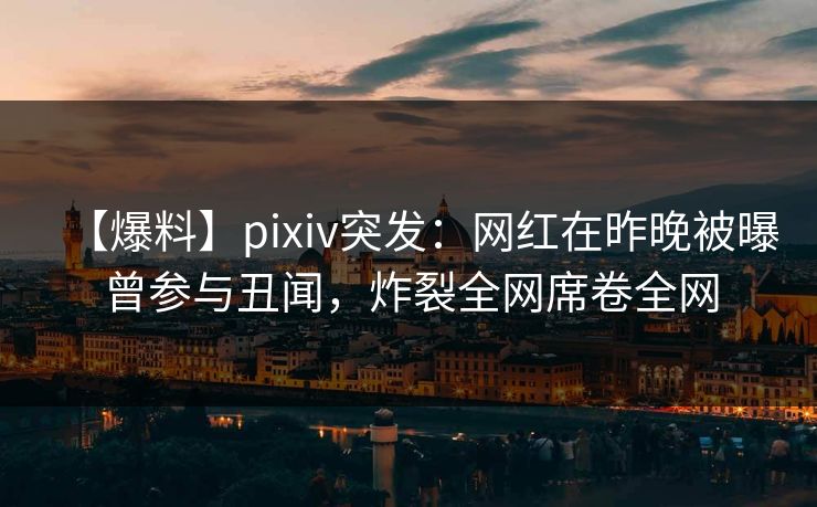 【爆料】pixiv突发：网红在昨晚被曝曾参与丑闻，炸裂全网席卷全网