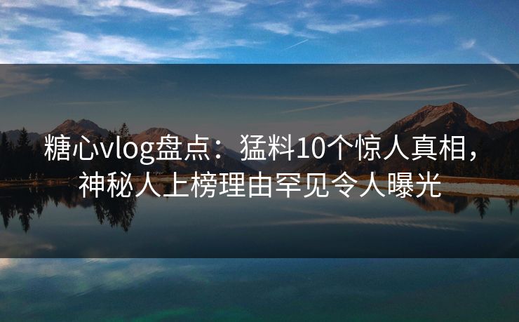 糖心vlog盘点：猛料10个惊人真相，神秘人上榜理由罕见令人曝光