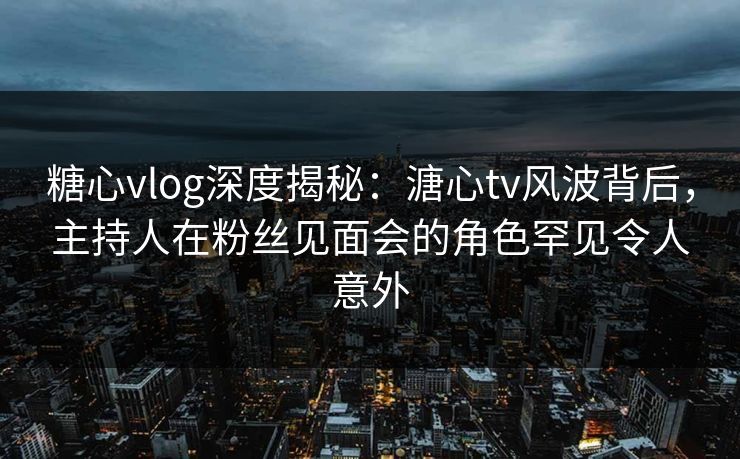 糖心vlog深度揭秘：溏心tv风波背后，主持人在粉丝见面会的角色罕见令人意外