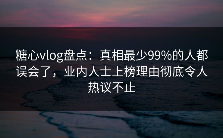 糖心vlog盘点：真相最少99%的人都误会了，业内人士上榜理由彻底令人热议不止