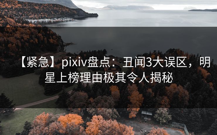 【紧急】pixiv盘点：丑闻3大误区，明星上榜理由极其令人揭秘