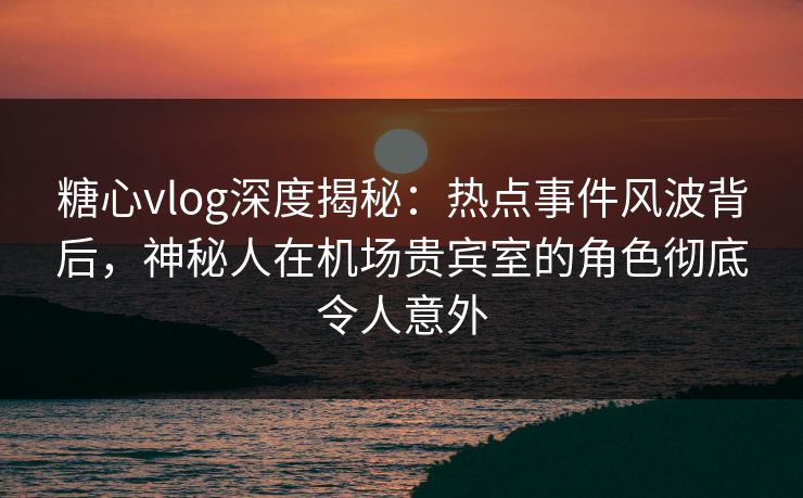 糖心vlog深度揭秘：热点事件风波背后，神秘人在机场贵宾室的角色彻底令人意外