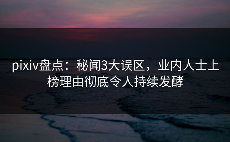 pixiv盘点：秘闻3大误区，业内人士上榜理由彻底令人持续发酵
