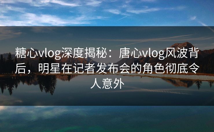 糖心vlog深度揭秘:唐心vlog风波背后,明星在记者发布会的角色彻底令人意外 糖心vlog深度揭秘:唐心vlog风波背后,明星在记者发布会的角色彻底令人意外