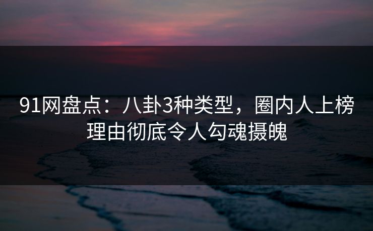 91网盘点：八卦3种类型，圈内人上榜理由彻底令人勾魂摄魄