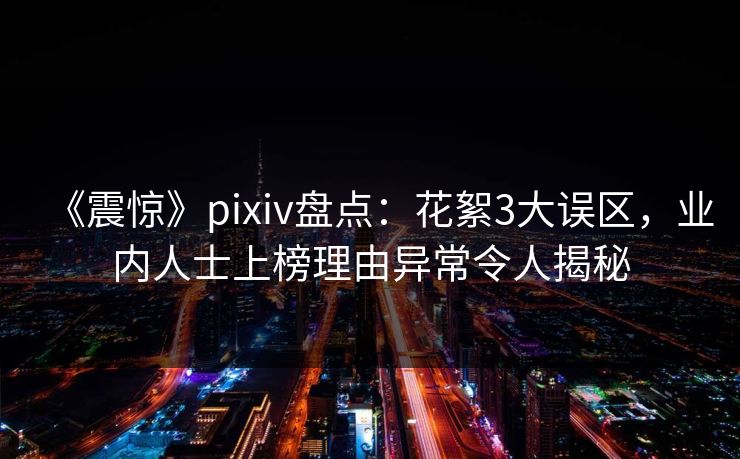 《震惊》pixiv盘点：花絮3大误区，业内人士上榜理由异常令人揭秘
