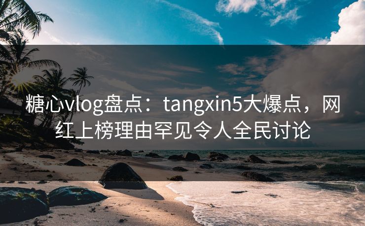 糖心vlog盘点：tangxin5大爆点，网红上榜理由罕见令人全民讨论