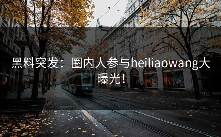 黑料突发:圈内人参与heiliaowang大曝光! 黑料突发:圈内人参与heiliaowang大曝光!