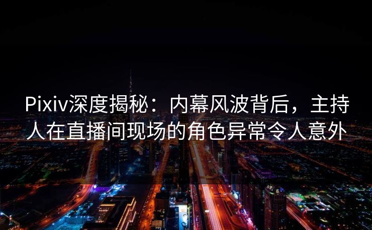 Pixiv深度揭秘：内幕风波背后，主持人在直播间现场的角色异常令人意外