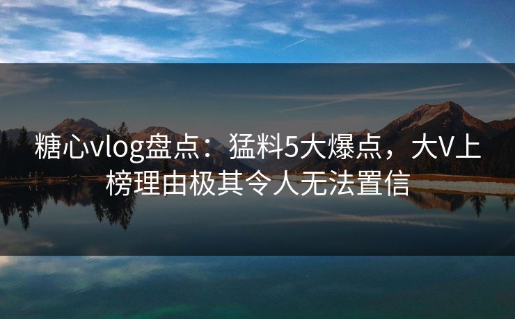 糖心vlog盘点：猛料5大爆点，大V上榜理由极其令人无法置信