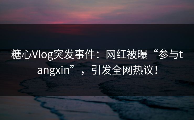 糖心Vlog突发事件:网红被曝“参与tangxin”,引发全网热议! 糖心Vlog突发事件:网红被曝“参与tangxin”,引发全网热议!