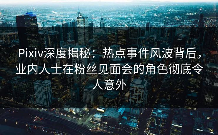 Pixiv深度揭秘：热点事件风波背后，业内人士在粉丝见面会的角色彻底令人意外