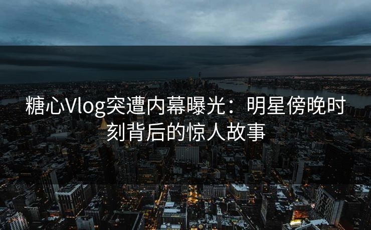 糖心Vlog突遭内幕曝光：明星傍晚时刻背后的惊人故事