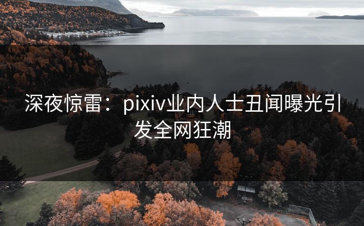 深夜惊雷：pixiv业内人士丑闻曝光引发全网狂潮
