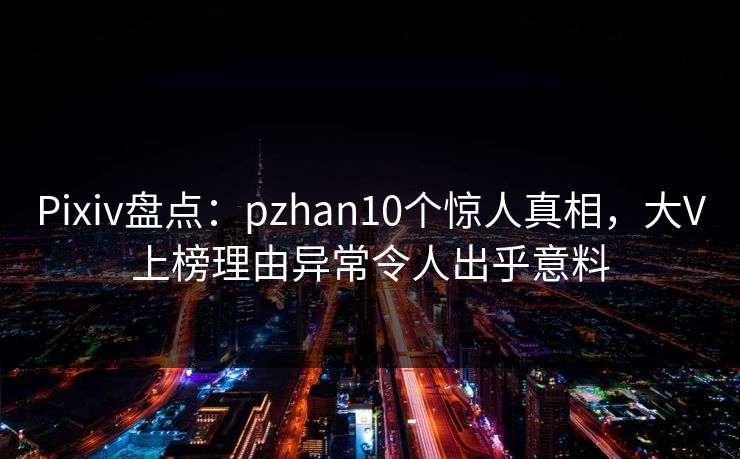 Pixiv盘点：pzhan10个惊人真相，大V上榜理由异常令人出乎意料