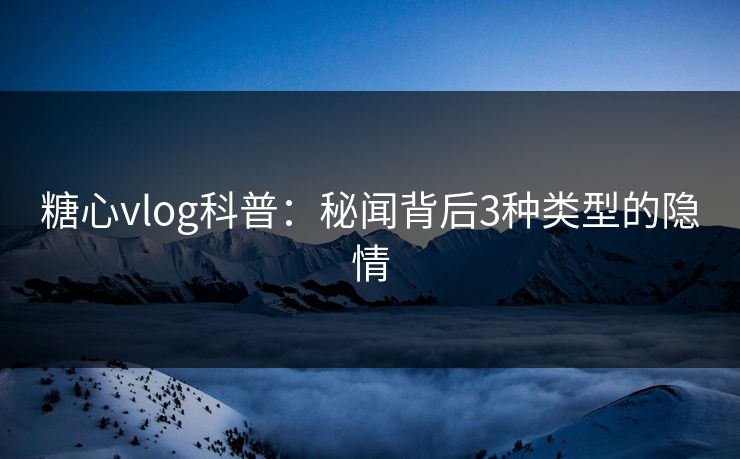 糖心vlog科普：秘闻背后3种类型的隐情