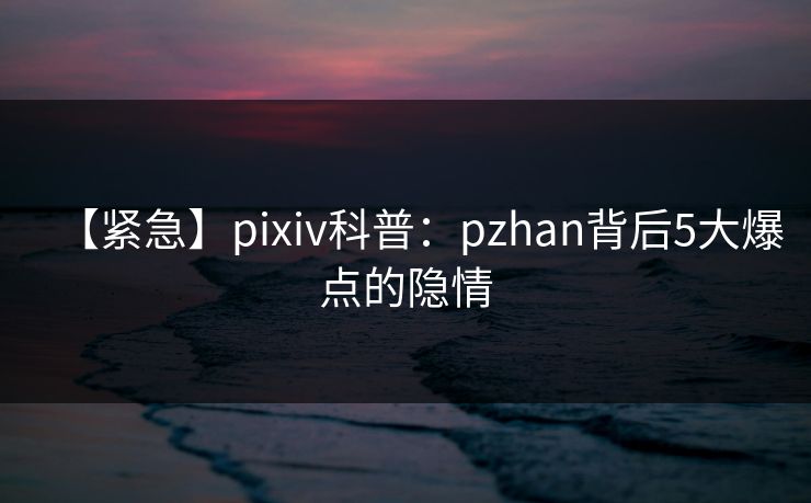 【紧急】pixiv科普：pzhan背后5大爆点的隐情