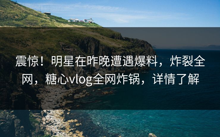 震惊！明星在昨晚遭遇爆料，炸裂全网，糖心vlog全网炸锅，详情了解