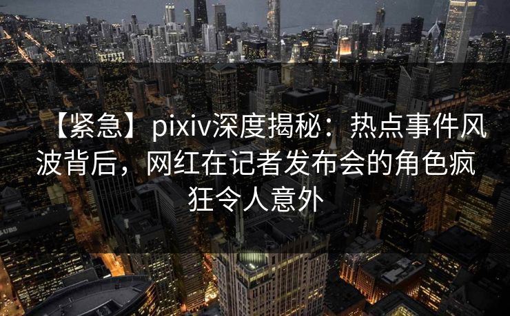 【紧急】pixiv深度揭秘：热点事件风波背后，网红在记者发布会的角色疯狂令人意外